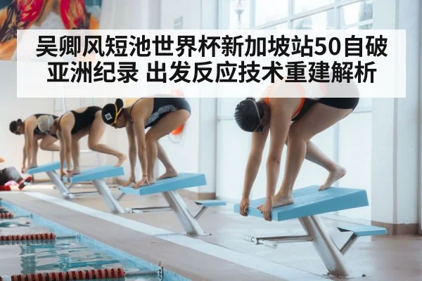吴卿风短池世界杯新加坡站50自破亚洲纪录 出发反应技术重建解析