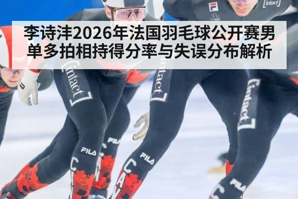 李诗沣2026年法国羽毛球公开赛男单多拍相持得分率与失误分布解析