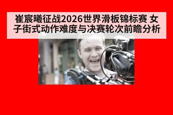 崔宸曦征战2026世界滑板锦标赛 女子街式动作难度与决赛轮次前瞻分析